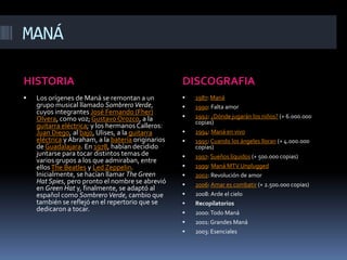 MANÁHISTORIADISCOGRAFIALos orígenes de Maná se remontan a un grupo musical llamado Sombrero Verde, cuyos integrantes José Fernando (Fher) Olvera, como voz; Gustavo Orozco, a la guitarra eléctrica; y los hermanos Calleros: Juan Diego, al bajo, Ulises, a la guitarra eléctrica y Abraham, a la batería originarios de Guadalajara. En 1978, habían decidido juntarse para tocar distintos temas de varios grupos a los que admiraban, entre ellos The Beatles y LedZeppelin. Inicialmente, se hacían llamar The Green HatSpies, pero pronto el nombre se abrevió en Green Hat y, finalmente, se adaptó al español como Sombrero Verde, cambio que también se reflejó en el repertorio que se dedicaron a tocar.1987: Maná1990: Falta amor1992: ¿Dónde jugarán los niños? (+ 6.000.000 copias)1994: Maná en vivo1995: Cuando los ángeles lloran (+ 4.000.000 copias)1997: Sueños líquidos (+ 500.000 copias)1999: Maná MTV Unplugged2002: Revolución de amor2006: Amar es combatir (+ 2.500.000 copias)2008: Arde el cieloRecopilatorios 2000: Todo Maná2001: Grandes Maná2003: Esenciales