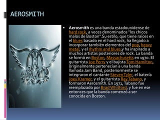 AEROSMITHAerosmith es una banda estadounidense de hard rock, a veces denominados "los chicos malos de Boston".Su estilo, que tiene raíces en el blues basado en el hard rock, ha llegado a incorporar también elementos del pop, heavy metal, y el rhythm and blues,y ha inspirado a muchos artistas posteriores de rock. La banda se formó en Boston, Massachusetts en 1970. El guitarrista Joe Perry y el bajista Tom Hamilton, originalmente pertenecían a una banda llamada Jam Band, posteriormente se integraron el cantante Steven Tyler, el batería Joey Kramer, y el guitarrista RayTabano, y formaron Aerosmith. En 1971, Tabano fue reemplazado por Brad Whitford, y fue en ese entonces que la banda comenzó a ser conocida en Boston.