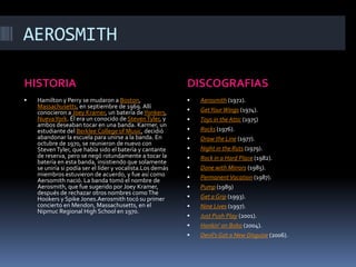 AEROSMITHHISTORIADISCOGRAFIASHamilton y Perry se mudaron a Boston, Massachusetts, en septiembre de 1969. Allí conocieron a Joey Kramer, un batería de Yonkers, Nueva York. Él era un conocido de Steven Tyler, y ambos deseaban tocar en una banda. Karmer, un estudiante del BerkleeCollege of Music, decidió abandonar la escuela para unirse a la banda. En octubre de 1970, se reunieron de nuevo con Steven Tyler, que había sido el batería y cantante de reserva, pero se negó rotundamente a tocar la batería en esta banda, insistiendo que solamente se uniría si podía ser el líder y vocalista.Los demás miembros estuvieron de acuerdo, y fue así como Aersomith nació. La banda tomó el nombre de Aerosmith, que fue sugerido por Joey Kramer, después de rechazar otros nombres como The Hookers y SpikeJones.Aerosmith tocó su primer concierto en Mendon, Massachusetts, en el Nipmuc Regional HighSchool en 1970.Aerosmith (1972).Get Your Wings (1974).Toys in the Attic (1975)Rocks (1976).Draw the Line (1977).Night in the Ruts (1979).Rock in a Hard Place (1982).Done with Mirrors (1985).Permanent Vacation (1987).Pump (1989)Get a Grip (1993).Nine Lives (1997).Just Push Play (2001).Honkin' on Bobo (2004).Devil's Got a New Disguise (2006).