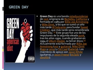 GREEN DAYGreen Day es una banda estadounidense de rock originaria de Berkeley, California y formada en 1989 por BillieJoe Armstrong y Mike Dirnt, a los que se sumó un año más tarde Al Sobrante para fundar SweetChildren, que más tarde sería renombrada Green Day. [1] Este grupo fue uno de los impulsores de la segunda oleada punk, tras los años 1990, cuando grabaron en 1994 el álbumDookie, su tercer disco.[1] Actualmente está formada por BillieJoe Armstrong (voz y guitarra), Mike Dirnt (bajo y coros) y TréCool (batería). Los miembros de apoyo son Jason White (guitarra), y JasonFreese (teclado y saxofón).