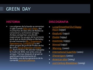 GREEN DAYHISTORIADISCOGRAFIALos orígenes de la banda se remontan a 1982 cuando BillieJoe y Mike, dos muchachos de diez años de Rodeo se conocieron y se hicieron amigos. Ambos compartían una afición especial por los grupos de la corriente punk que se desarrollaba en Berkeley en ese momento (Mr. T Experience, OperationIvy, Crimpshrine) y por otros grupos de punk de finales de los 80 como Social Distortion y HüskerDü.Rod'sHickoryPit (donde trabajaba la madre de BillieJoe) ante unos 30 amigos. Tiempo después el grupo se asentó permanentemente en Berkeley, uno de los epicentros de la corriente punk de California.1,039/SmoothedOutSlappyHours (1990)Kerplunk! (1992)Dookie (1994)Insomniac (1995)Nimrod (1997)Warning: (2000)International Superhits (2001)Shenanigans (2002)American Idiot (2004)21st CenturyBreakdown (2009)