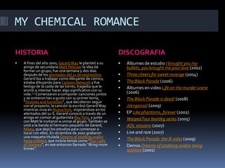 MY CHEMICAL ROMANCEHISTORIADISCOGRAFIAA fines del año 2001, Gerard Way le planteó a su amigo de secundaria MattPelissier la idea de formar un grupo; fue una semana y dos días después de los atentados del 11 de septiembre. Gerard iba a trabajar como dibujante de cómics, estaba dibujando para Cartoon Network y fue testigo de la caída de las torres, tragedia que le animó a intentar hacer algo significativo con su vida.[9] Comenzaron a componer canciones juntos y se sintieron tan a gusto con su primer tema, “Skylines and turnstiles”, que decidieron seguir con el proyecto; la canción la escribió Gerard Way mientras vivía en Nueva York, inspirándose en los atentados del 11-S. Gerard conoció a través de un amigo en común al guitarrista Ray Toro, y junto con Matt le invitaron a unirse al grupo. También se unió a la banda el hermano pequeño de Gerard, Mikey, que dejó los estudios para comenzar a tocar con ellos. En diciembre de 2001 grabaron una maqueta titulada Dreams of stabbing and/orbeingstabbed, que incluía temas como “Our Lady of Sorrows”, en ese entonces llamado “Bring more knives”.Álbumes de estudio I broughtyou my bullets, youbrought me yourlove (2002)Threecheersforsweetrevenge (2004)The Black Parade (2006)Álbumes en video Lifeonthemurderscene (2006)The Black Paradeisdead! (2008)¡Venganza! (2009)EP Likephantoms, forever (2002)Warped Tour bootleg series (2005)AOL sessions (2007)Live and rare (2007)The Black Parade: the B-sides (2009)Demos Dreams of stabbing and/orbeingstabbed (2001)
