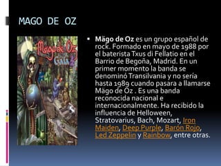 MAGO DE OZMägo de Oz es un grupo español de rock. Formado en mayo de 1988 por el baterista Txus di Fellatio en el Barrio de Begoña, Madrid. En un primer momento la banda se denominó Transilvania y no sería hasta 1989 cuando pasara a llamarse Mägo de Oz . Es una banda reconocida nacional e internacionalmente. Ha recibido la influencia de Helloween, Stratovarius, Bach, Mozart, IronMaiden, DeepPurple, Barón Rojo, LedZeppelin y Rainbow, entre otras.