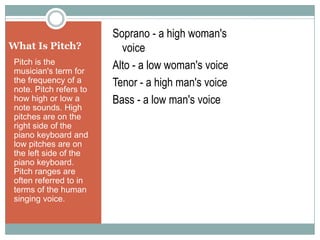 What Is Pitch? Pitch is the musician's term for the frequency of a note. Pitch refers to how high or low a note sounds. High pitches are on the right side of the piano keyboard and low pitches are on the left side of the piano keyboard. Pitch ranges are often referred to in terms of the human singing voice. Soprano - a high woman's 		   voice Alto - a low woman's voice Tenor - a high man's voice Bass - a low man's voice 