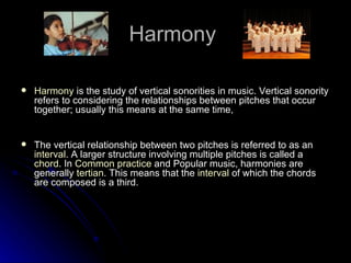 Harmony  Harmony  is the study of vertical sonorities in music. Vertical sonority refers to considering the relationships between pitches that occur together; usually this means at the same time, The vertical relationship between two pitches is referred to as an  interval . A larger structure involving multiple pitches is called a  chord . In  Common practice  and Popular music, harmonies are generally  tertian . This means that the  interval  of which the chords are composed is a third.  
