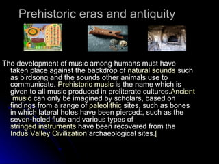 Prehistoric eras and antiquity  The development of music among humans must have taken place against the backdrop of  natural sounds  such as birdsong and the sounds other animals use to communicate.  Prehistoric music  is the name which is given to all music produced in preliterate cultures. Ancient  music  can only be imagined by scholars, based on findings from a range of  paleolithic  sites, such as bones in which lateral holes have been pierced:, such as the seven-holed flute and various types of  stringed instruments  have been recovered from the  Indus Valley Civilization  archaeological sites. [   