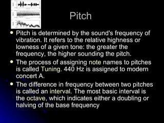 Pitch  Pitch is determined by the sound's frequency of vibration. It refers to the relative highness or lowness of a given tone: the greater the frequency, the higher sounding the pitch. The process of assigning  note  names to pitches is called  Tuning . 440 Hz is assigned to modern concert A. The difference in frequency between two pitches is called an  interval . The most basic interval is the  octave , which indicates either a doubling or halving of the base frequency 
