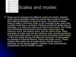 Scales and modes  Notes can be arranged into different  scales  and  modes . Western music theory generally divides the octave into a series of 12 notes that might be included in a piece of music. This series of twelve notes is called a  chromatic scale . In the chromatic scale, each note is called a half-step or  semitone . Patterns of half and whole steps (2 half steps, or a  tone ) can make up a scale in that  octave . The scales most commonly encountered are the seven toned  major , the  harmonic minor , the  melodic minor , and the  natural minor . Other examples of scales used are the  octatonic  scale , and the  pentatonic  or five-toned scale which is common in but not limited to  folk  musics . There are scales that do not follow the chromatic 12-note pattern, for example in classical  Persian ,  Indian  and  Arabic music . These cultures often make use of quarter-tones, half the size of a semitone, as the name suggests. However, most contemporary compositions use the Western system. 
