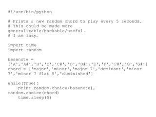 #!/usr/bin/python

#Printsanewrandomchordtoplayevery5seconds.
#Thiscouldbemademore
generalizable/hackable/useful.
#Iamlazy.

importtime
importrandom

basenote=
['A','A#','B','C','C#','D','D#','E','F','F#','G','G#']
chord=['major','minor','major7','dominant','minor
7','minor7flat5','diminished']

while(True):
printrandom.choice(basenote),
random.choice(chord)
time.sleep(5)
 