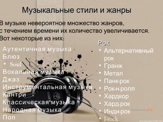 Музыкальные стили и   жанры В музыке невероятное множество жанров,  с течением времени их количество увеличивается.  Вот некоторые из них: Рок Альтернативный рок  Гранж  Метал  Панк-рок  Рок-н-ролл  Хардкор  Хард-рок  Инди-рок  J -rock  Аутентичная музыка Блюз Soul Вокальная музыка Джаз Инструментальная музыка Кантри Классическая музыка Народная музыка Поп 