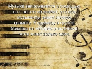 Музыка записывается с помощью нот, но это не значит, что все музыканты знают нотную грамоту. К примеру в группе  Metallica  из четырёх участников ноты знает только один. 