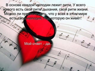 В основе каждой мелодии лежит ритм. У всего живого есть свой ритм дыхания, свой ритм жизни. Можно ли предположить, что у всех в этом мире есть своя мелодия, под которую он живёт? Мой ответ – да … 