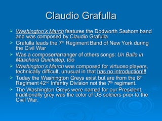 Claudio Grafulla Washington’s March  features the Dodworth Saxhorn band and was composed by Claudio Grafulla Grafulla leads the 7 th  Regiment Band of New York during the Civil War Was a composer/arranger of others songs:  Un Ballo in Maschera Quickstep, too Washington’s March  was composed for virtuoso players, technically difficult, unusual in that  has no introduction!!! Today the Washington Greys exist but are from the 8 th  Regiment 42 nd  Infantry Division not the 7 th  regiment.  The Washington Greys were named for our President, traditionally grey was the color of US soldiers prior to the Civil War. 