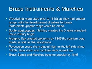 Brass Instruments & Marches Woodwinds were used prior to 1830s as they had greater range, with the development of valves for brass instruments greater range could be made. Bugle  most popular , Halliday created the 5 valve standard issue military bugle Aldophe Sax created saxhorns by 1845 the saxhorn was made as well as the saxophone. Percussion-snare drum placed high on the left side since 1600s, Bass drum and cymbals were issued too Brass Bands and Marches become popular by 1845 