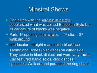 Minstrel Shows Originates with the  Virginia Minstrels , popularized what was coined  Ethiopian Style  but its caricature of blacks was negative. Parts 1 st  opening  semi-circle …..2 nd  olio… 3 rd   walk around Interlocutor- straight man, not in blackface Tambo and Bones (blackface) on either side They spoke in black dialect and were very racist. Olio featured banjo solos, clog dances, speeches.  Walk around  parodied the ring shout. 