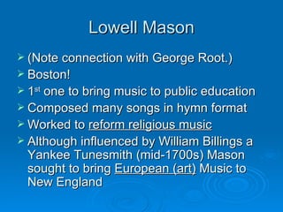 Lowell Mason (Note connection with George Root.) Boston! 1 st  one to bring music to public education Composed many songs in hymn format Worked to  reform religious music Although influenced by William Billings a Yankee Tunesmith (mid-1700s) Mason sought to bring  European (art)  Music to New England 