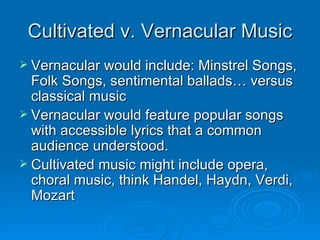 Cultivated v. Vernacular Music Vernacular would include: Minstrel Songs, Folk Songs, sentimental ballads… versus classical music Vernacular would feature popular songs with accessible lyrics that a common audience understood. Cultivated music might include opera, choral music, think Handel, Haydn, Verdi, Mozart 