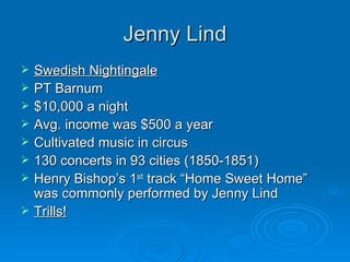 Jenny Lind Swedish Nightingale PT Barnum $10,000 a night Avg. income was $500 a year Cultivated music in circus 130 concerts in 93 cities (1850-1851) Henry Bishop’s 1 st  track “Home Sweet Home” was commonly performed by Jenny Lind Trills! 