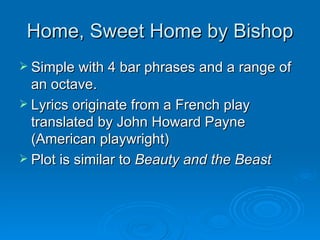 Home, Sweet Home by Bishop Simple with 4 bar phrases and a range of an octave. Lyrics originate from a French play translated by John Howard Payne (American playwright) Plot is similar to  Beauty and the Beast 