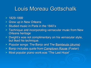 Louis Moreau Gottschalk 1829-1869 Grew up in New Orleans Studied music in Paris in the 1840’s Technique and incorporating vernacular music from New Orleans heritage Dwight’s was not complimentary on his vernacular style, but liked his technique. Popular songs: The Banjo and The  Bamboula (drums) Banjo includes quote from  Camptown Races  (Foster) Most popular piano work was “The Last Hope” 