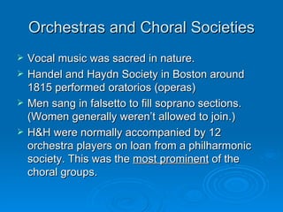 Orchestras and Choral Societies Vocal music was sacred in nature.  Handel and Haydn Society in Boston around 1815 performed oratorios (operas) Men sang in falsetto to fill soprano sections. (Women generally weren’t allowed to join.) H&H were normally accompanied by 12 orchestra players on loan from a philharmonic society. This was the  most prominent  of the choral groups. 
