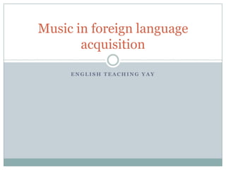 Music in foreign language
       acquisition

     ENGLISH TEACHING YAY
 