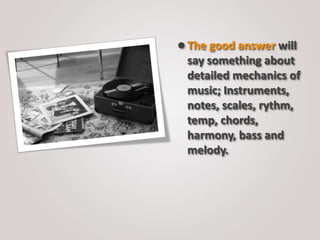 The good answer will
say something about
detailed mechanics of
music; Instruments,
notes, scales, rythm,
temp, chords,
harmony, bass and
melody.
 