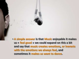 A simple answer is that Music enjoyable it makes
us « feel good » we could expand on this a bit
and say that music creates emotions, or ineracts
with the emotions we always feel, and
sometimes it makes us want to dance.
 