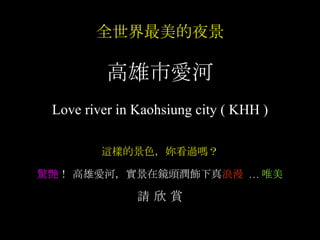全世界最美的夜景 高雄市愛河 Love river in Kaohsiung city ( KHH ) 這樣的景色，妳看過嗎？ 驚艷 ！ 高雄愛河 ，實景在鏡頭潤飾下真 浪漫   ... 唯美 請 欣 賞 