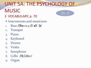 UNIT 5A: THE PSYCHOLOGY OF
MUSIC
3 VOCABULARY, p. 70
 Instruments and musicians
1. Bass /ˌbeɪs ɡɪˌtɑˌ(r)/
2. Trumpet
3. Piano
4. Keyboard
5. Drums
6. Violin
7. Saxophone
8. Cello /ˌtʃeləʊ/
9. Organ
Mr. B
 