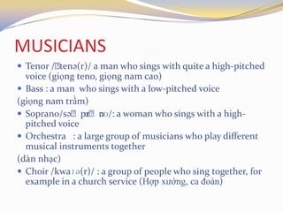 MUSICIANS
 Tenor /ˌtenə(r)/ a man who sings with quite a high-pitched
voice (giọng teno, giọng nam cao)
 Bass : a man who sings with a low-pitched voice
(giọng nam trầm)
 Soprano/səˌprɑˌnəʊ/: a woman who sings with a high-
pitched voice
 Orchestra : a large group of musicians who play different
musical instruments together
(dàn nhạc)
 Choir /kwaɪə(r)/ : a group of people who sing together, for
example in a church service (Hợp xướng, ca đoàn)
 