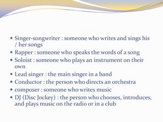  Singer-songwriter : someone who writes and sings his
/ her songs
 Rapper : someone who speaks the words of a song
 Soloist : someone who plays an instrument on their
own
 Lead singer : the main singer in a band
 Conductor : the person who directs an orchestra
 composer : someone who writes music
 DJ (Disc Jockey) : the person who chooses, introduces,
and plays music on the radio or in a club
 