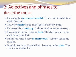 2 Adjectives and phrases to
describe music
 This song has incomprehensible lyrics. I can’t understand
what it’s about.
 it’s a very catchy song. I can’t get it out of my head.
 This music is so moving. It almost makes me want to cry.
 It’s a song with a very strong beat. The rhythm makes you
want to tap your feet.
 I think his voice is very monotonous. It almost sends me
to sleep.
 I don’t know what it’s called but I recognize the tune. The
music sounds familiar.
 