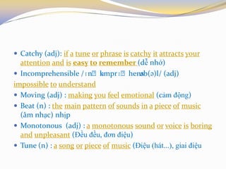  Catchy (adj): if a tune or phrase is catchy it attracts your
attention and is easy to remember (dễ nhớ)
 Incomprehensible /ɪnˌkɒmprɪˌhensəb(ə)l/ (adj)
impossible to understand
 Moving (adj) : making you feel emotional (cảm động)
 Beat (n) : the main pattern of sounds in a piece of music
(âm nhạc) nhịp
 Monotonous (adj) : a monotonous sound or voice is boring
and unpleasant (Đều đều, đơn điệu)
 Tune (n) : a song or piece of music (Điệu (hát...), giai điệu
 