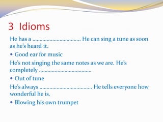 3 Idioms
He has a ……………………………. He can sing a tune as soon
as he’s heard it.
 Good ear for music
He’s not singing the same notes as we are. He’s
completely ……………………………….
 Out of tune
He’s always ………………………………. He tells everyone how
wonderful he is.
 Blowing his own trumpet
 