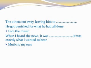The others ran away, leaving him to ……………………..
He got punished for what he had all done.
 Face the music
When I heard the news, it was ………………………….it was
exactly what I wanted to hear.
 Music to my ears
 