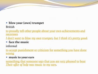  blow your (own) trumpet
British
to proudly tell other people about your own achievements and
successes
I don’t want to blow my own trumpet, but I think it’s pretty good.
 face the music
informal
to accept punishment or criticism for something you have done
wrong
 music to your ears
something that someone says that you are very pleased to hear
Their offer of help was music to my ears.
 