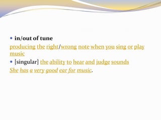  in/out of tune
producing the right/wrong note when you sing or play
music
 [singular] the ability to hear and judge sounds
She has a very good ear for music.
 