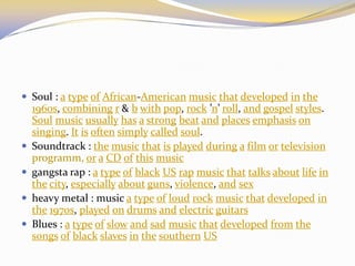  Soul : a type of African-American music that developed in the
1960s, combining r & b with pop, rock ’n’ roll, and gospel styles.
Soul music usually has a strong beat and places emphasis on
singing. It is often simply called soul.
 Soundtrack : the music that is played during a film or television
programm, or a CD of this music
 gangsta rap : a type of black US rap music that talks about life in
the city, especially about guns, violence, and sex
 heavy metal : music a type of loud rock music that developed in
the 1970s, played on drums and electric guitars
 Blues : a type of slow and sad music that developed from the
songs of black slaves in the southern US
 