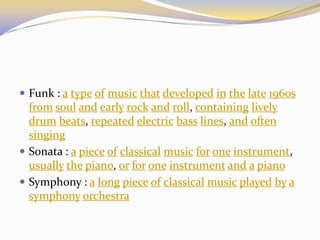  Funk : a type of music that developed in the late 1960s
from soul and early rock and roll, containing lively
drum beats, repeated electric bass lines, and often
singing
 Sonata : a piece of classical music for one instrument,
usually the piano, or for one instrument and a piano
 Symphony : a long piece of classical music played by a
symphony orchestra
 