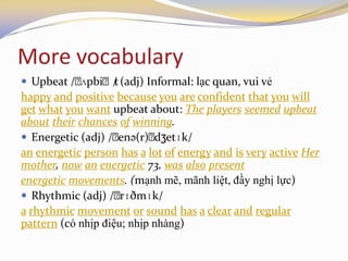 More vocabulary
 Upbeat /ˌʌpbiˌt/ (adj) Informal: lạc quan, vui vẻ
happy and positive because you are confident that you will
get what you want upbeat about: The players seemed upbeat
about their chances of winning.
 Energetic (adj) /ˌenə(r)ˌdʒetɪk/
an energetic person has a lot of energy and is very active Her
mother, now an energetic 73, was also present
energetic movements. (mạnh mẽ, mãnh liệt, đầy nghị lực)
 Rhythmic (adj) /ˌrɪðmɪk/
a rhythmic movement or sound has a clear and regular
pattern (có nhịp điệu; nhịp nhàng)
 