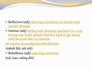  Reflective (adj) showing a tendency to serious and
careful thought
 Intense (adj) feeling and showing emotions in a very
strong way Some people find her hard to get along
with because she’s so intense.
an intense person/personality/nature
(mãnh liệt, sôi nổi)
 Rebellious (adj) opposing authority
(nổi loạn, chống đối)
 