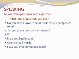 SPEAKING
Answer the questions with a partner.
1. What kind of music do you like?
 Do you have a favorite band / solo artist / composer/
song?
2. Do you play a musical instrument?
YES
 Have you had lessons?
 Can you read music?
 Have you ever played in a band?
 