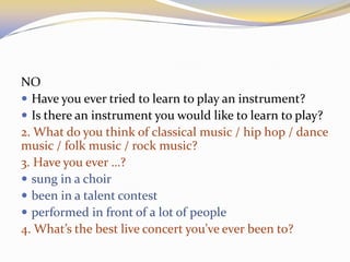 NO
 Have you ever tried to learn to play an instrument?
 Is there an instrument you would like to learn to play?
2. What do you think of classical music / hip hop / dance
music / folk music / rock music?
3. Have you ever …?
 sung in a choir
 been in a talent contest
 performed in front of a lot of people
4. What’s the best live concert you’ve ever been to?
 