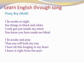 Learn English through song
Pretty Boy (M2M)
I lie awake at night
See things in black and white
I only got you inside my mind
You know you have made me blind
I lie awake and pray
That you will look my way
I have all this longing in my heart
I knew it right from the start
 
