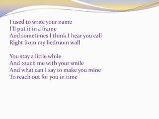 I used to write your name
I'll put it in a frame
And sometimes I think I hear you call
Right from my bedroom wall
You stay a little while
And touch me with your smile
And what can I say to make you mine
To reach out for you in time
 