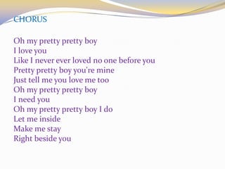 CHORUS
Oh my pretty pretty boy
I love you
Like I never ever loved no one before you
Pretty pretty boy you're mine
Just tell me you love me too
Oh my pretty pretty boy
I need you
Oh my pretty pretty boy I do
Let me inside
Make me stay
Right beside you
 