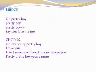 BRIDGE
Oh pretty boy
pretty boy
pretty boy~~
Say you love me too
CHORUS
Oh my pretty pretty boy
I love you
Like I never ever loved no one before you
Pretty pretty boy you're mine
 