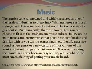 The music scene is renowned and widely accepted as one of
the hardest industries to break into. With numerous artists all
trying to get their voice heard what would be the best way to
go about it? Predominantly, there are two routes. You can
choose to fit into the mainstream music culture, follow on the
main trends and create music that people are comfortable and
familiar with or you can try something new. Identifying a new
sound, a new genre or a new culture of music is one of the
most important things an artist can do. Of course, breaking
the mould has never been an easy option, yet it could be the
most successful way of getting your music heard.
Contact for more inforamtion http://neighborhoodacademyofmusic.net/

 