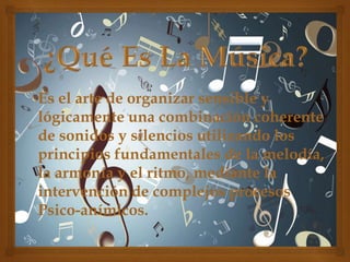Es el arte de organizar sensible y
lógicamente una combinación coherente
de sonidos y silencios utilizando los
principios fundamentales de la melodía,
la armonía y el ritmo, mediante la
intervención de complejos procesos
Psico-anímicos.

 